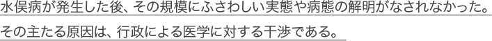 水俣病が発生した後、その規模にふさわしい実態や病態の解明がなされなかった。その主たる原因は、行政による医学に対する干渉である。