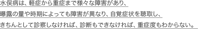 水俣病は、軽症から重症まで様々な障害があり、曝露の量や時期によっても障害が異なり、自覚症状を聴取し、きちんとして診察しなければ、診断もできなければ、重症度もわからない。