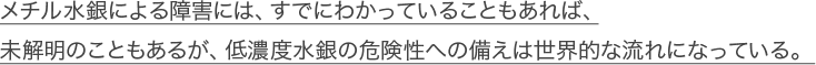 メチル水銀による障害には、すでにわかっていることもあれば、未解明のこともあるが、低濃度水銀の危険性への備えは世界的な流れになっている。